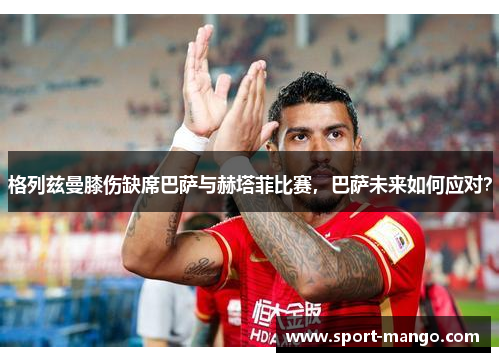格列兹曼膝伤缺席巴萨与赫塔菲比赛，巴萨未来如何应对？